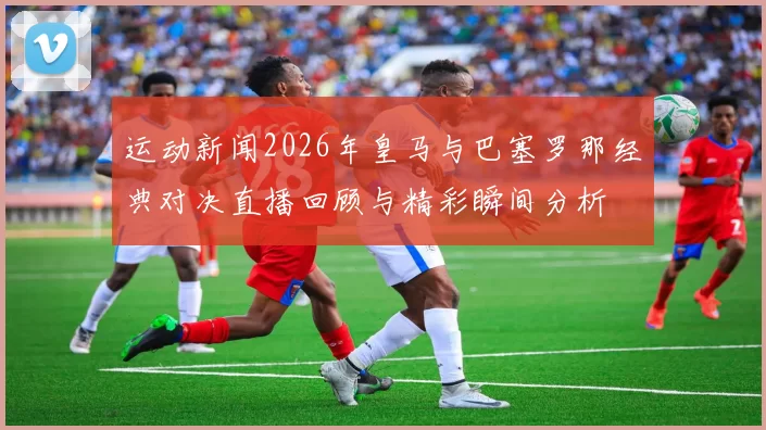 运动新闻2026年皇马与巴塞罗那经典对决直播回顾与精彩瞬间分析