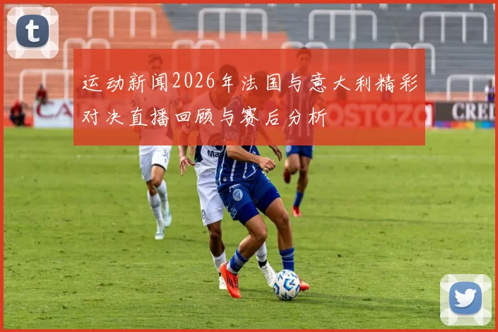运动新闻2026年法国与意大利精彩对决直播回顾与赛后分析