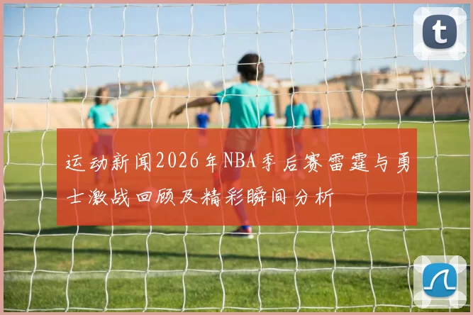 运动新闻2026年NBA季后赛雷霆与勇士激战回顾及精彩瞬间分析