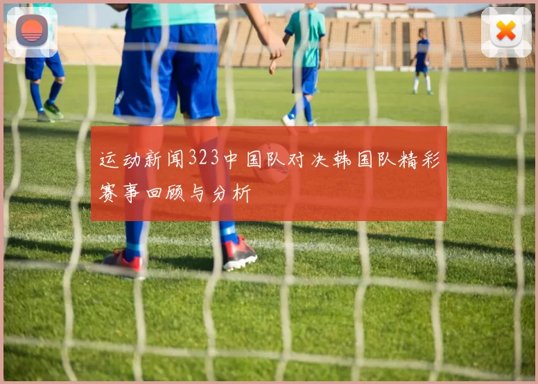 运动新闻323中国队对决韩国队精彩赛事回顾与分析
