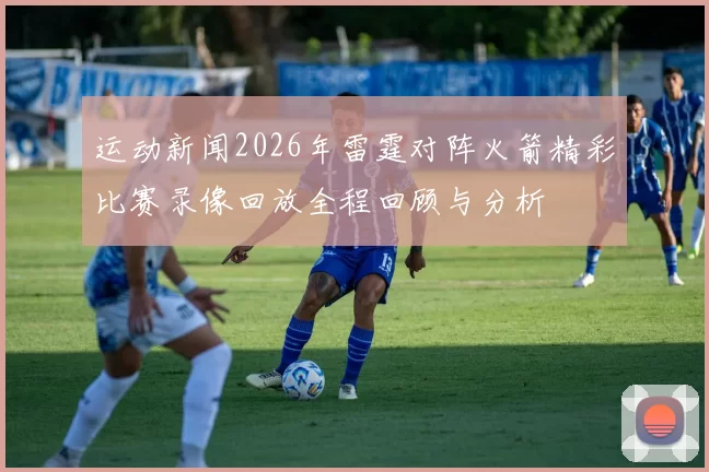 运动新闻2026年雷霆对阵火箭精彩比赛录像回放全程回顾与分析