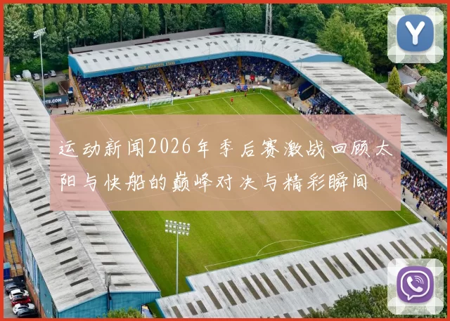 运动新闻2026年季后赛激战回顾太阳与快船的巅峰对决与精彩瞬间
