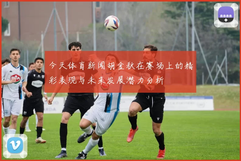 今天体育新闻胡金秋在赛场上的精彩表现与未来发展潜力分析