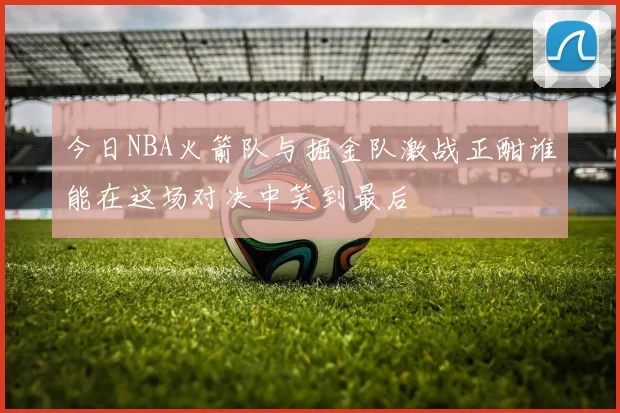 今日NBA火箭队与掘金队激战正酣谁能在这场对决中笑到最后