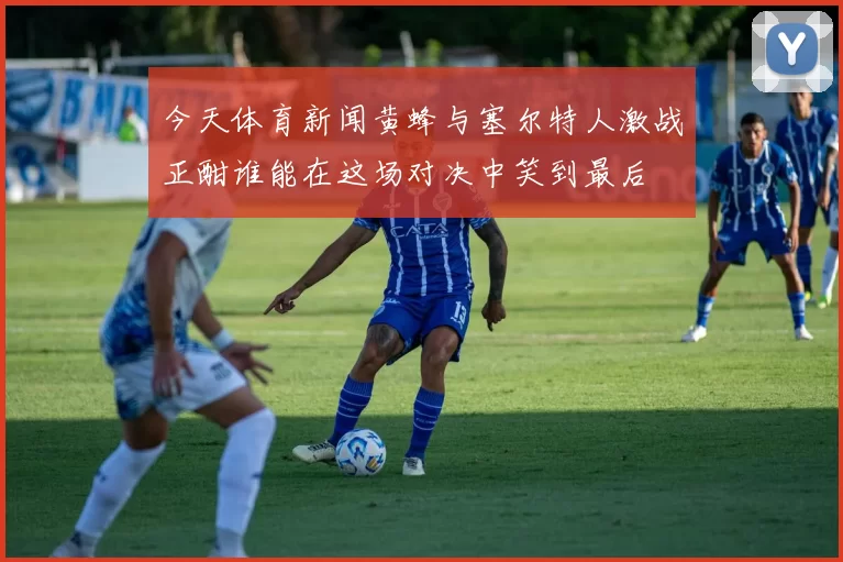 今天体育新闻黄蜂与塞尔特人激战正酣谁能在这场对决中笑到最后
